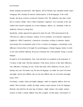 Sana Alseayed
Strictly speaking and universally, other linguists, led by Chomsky, have attempted another aspect
of language that is looking for universal features/aspects of all the languages of the world.
Namely, this theory is known as Universal Grammar (UG). The similarities they share or they
have in common. Mainly, what is called Comparative Linguistics (CL); researches in this area
conduct their research comparing two or more languages, dialects, etc., attempting to find out
similarities between or among them.
Specifically, another approach has appeared in nearly the early 1940s and prospered in the
1960 and over, called as Contrastive Analysis (CA) or sometimes as (Contrastive Linguistics),
(Lightbown, 2006). Contrastively, contrastivists (researchers working in contrastive analysis
area) attempt from an educational point of view to contrast two languages, concentrating on the
differences between them to be taught for second language or foreign language learners in order
to solve their problems hindering the process of learning this or that particular foreign or second
language.
In regard to (CA) and principally, Fries, Lado and James are considered as the proponents of
CA theory or field study. The basic hypothesis of this theory, however is that where differences
exist, difficulties of learning do exist. On the other hand, where similarities do exist, ease of
learning does exist. Put another way, the more the languages are similar the easier to be learnt
and taught, and the more different they are, the more difficult they are to be learnt and taught,
(Lado, 1957).
For instance, consider Arabic and English languages which are originally different from one
another. More accurately, consider the simple sentence system structure in the two languages.
Basically, they both have the same type of sentence: simple sentence, but a simple sentence
structure in Arabic is entirely different from that in English. For that matter, Arab learners of
 