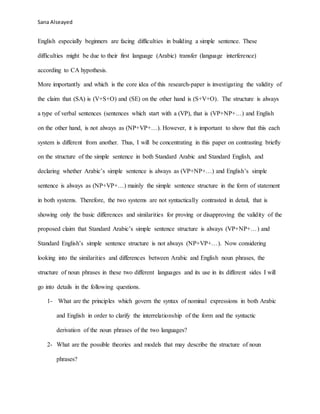 Sana Alseayed
English especially beginners are facing difficulties in building a simple sentence. These
difficulties might be due to their first language (Arabic) transfer (language interference)
according to CA hypothesis.
More importantly and which is the core idea of this research-paper is investigating the validity of
the claim that (SA) is (V+S+O) and (SE) on the other hand is (S+V+O). The structure is always
a type of verbal sentences (sentences which start with a (VP), that is (VP+NP+…) and English
on the other hand, is not always as (NP+VP+…). However, it is important to show that this each
system is different from another. Thus, I will be concentrating in this paper on contrasting briefly
on the structure of the simple sentence in both Standard Arabic and Standard English, and
declaring whether Arabic’s simple sentence is always as (VP+NP+…) and English’s simple
sentence is always as (NP+VP+…) mainly the simple sentence structure in the form of statement
in both systems. Therefore, the two systems are not syntactically contrasted in detail, that is
showing only the basic differences and similarities for proving or disapproving the validity of the
proposed claim that Standard Arabic’s simple sentence structure is always (VP+NP+…) and
Standard English’s simple sentence structure is not always (NP+VP+…). Now considering
looking into the similarities and differences between Arabic and English noun phrases, the
structure of noun phrases in these two different languages and its use in its different sides I will
go into details in the following questions.
1- What are the principles which govern the syntax of nominal expressions in both Arabic
and English in order to clarify the interrelationship of the form and the syntactic
derivation of the noun phrases of the two languages?
2- What are the possible theories and models that may describe the structure of noun
phrases?
 