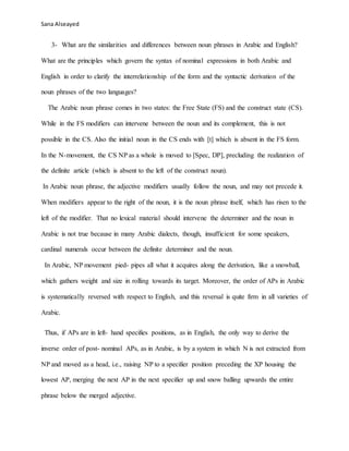 Sana Alseayed
3- What are the similarities and differences between noun phrases in Arabic and English?
What are the principles which govern the syntax of nominal expressions in both Arabic and
English in order to clarify the interrelationship of the form and the syntactic derivation of the
noun phrases of the two languages?
The Arabic noun phrase comes in two states: the Free State (FS) and the construct state (CS).
While in the FS modifiers can intervene between the noun and its complement, this is not
possible in the CS. Also the initial noun in the CS ends with [t] which is absent in the FS form.
In the N-movement, the CS NP as a whole is moved to [Spec, DP], precluding the realization of
the definite article (which is absent to the left of the construct noun).
In Arabic noun phrase, the adjective modifiers usually follow the noun, and may not precede it.
When modifiers appear to the right of the noun, it is the noun phrase itself, which has risen to the
left of the modifier. That no lexical material should intervene the determiner and the noun in
Arabic is not true because in many Arabic dialects, though, insufficient for some speakers,
cardinal numerals occur between the definite determiner and the noun.
In Arabic, NP movement pied- pipes all what it acquires along the derivation, like a snowball,
which gathers weight and size in rolling towards its target. Moreover, the order of APs in Arabic
is systematically reversed with respect to English, and this reversal is quite firm in all varieties of
Arabic.
Thus, if APs are in left- hand specifies positions, as in English, the only way to derive the
inverse order of post- nominal APs, as in Arabic, is by a system in which N is not extracted from
NP and moved as a head, i.e., raising NP to a specifier position preceding the XP housing the
lowest AP, merging the next AP in the next specifier up and snow balling upwards the entire
phrase below the merged adjective.
 