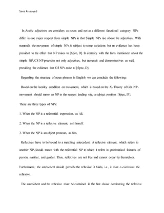 Sana Alseayed
In Arabic adjectives are considers as nouns and not as a different functional category. NPs
differ in one major respect from simple NPs in that Simple NPs rise above the adjectives. With
numerals the movement of simple NPs is subject to some variations but no evidence has been
provided to the effect that NP raises to [Spec, D]. In contrary with the facts mentioned about the
simple NP, CS NP precedes not only adjectives, but numerals and demonstratives as well,
providing the evidence that CS NPs raise to [Spec, D].
Regarding the structure of noun phrases in English we can conclude the following:
Based on the locality condition on movement, which is based on the X- Theory of GB. NP-
movement should move an NP to the nearest landing site, a subject position [Spec, IP].
There are three types of NPs:
1. When the NP is a referential expression, as Ali.
2. When the NP is a reflexive element, as Himself.
3. When the NP is an object pronoun, as him.
Reflexives have to be bound to a matching antecedent. A reflexive element, which refers to
another NP, should match with the referential NP to which it refers in grammatical features of
person, number, and gender. Thus, reflexives are not free and cannot occur by themselves.
Furthermore, the antecedent should precede the reflexive it binds, i.e., it must c-command the
reflexive.
The antecedent and the reflexive must be contained in the first clause dominating the reflexive.
 