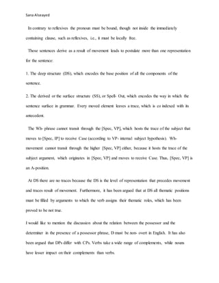 Sana Alseayed
In contrary to reflexives the pronoun must be bound, though not inside the immediately
containing clause, such as reflexives, i.e., it must be locally free.
Those sentences derive as a result of movement leads to postulate more than one representation
for the sentence:
1. The deep structure (DS), which encodes the base position of all the components of the
sentence.
2. The derived or the surface structure (SS), or Spell- Out, which encodes the way in which the
sentence surface in grammar. Every moved element leaves a trace, which is co indexed with its
antecedent.
The Wh- phrase cannot transit through the [Spec, VP], which hosts the trace of the subject that
moves to [Spec, IP] to receive Case (according to VP- internal subject hypothesis). Wh-
movement cannot transit through the higher [Spec, VP] either, because it hosts the trace of the
subject argument, which originates in [Spec, VP] and moves to receive Case. Thus, [Spec, VP] is
an A-position.
At DS there are no traces because the DS is the level of representation that precedes movement
and traces result of movement. Furthermore, it has been argued that at DS all thematic positions
must be filled by arguments to which the verb assigns their thematic roles, which has been
proved to be not true.
I would like to mention the discussion about the relation between the possessor and the
determiner in the presence of a possessor phrase, D must be non- overt in English. It has also
been argued that DPs differ with CPs. Verbs take a wide range of complements, while nouns
have lesser impact on their complements than verbs.
 