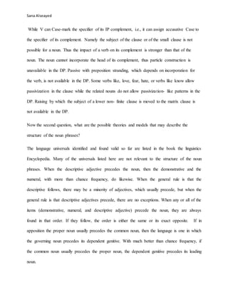 Sana Alseayed
While V can Case-mark the specifier of its IP complement, i.e., it can assign accusative Case to
the specifier of its complement. Namely the subject of the clause or of the small clause is not
possible for a noun. Thus the impact of a verb on its complement is stronger than that of the
noun. The noun cannot incorporate the head of its complement, thus particle construction is
unavailable in the DP. Passive with preposition stranding, which depends on incorporation for
the verb, is not available in the DP. Some verbs like, love, fear, hate, or verbs like know allow
passivization in the clause while the related nouns do not allow passivization- like patterns in the
DP. Raising by which the subject of a lower non- finite clause is moved to the matrix clause is
not available in the DP.
Now the second question, what are the possible theories and models that may describe the
structure of the noun phrases?
The language universals identified and found valid so far are listed in the book the linguistics
Encyclopedia. Many of the universals listed here are not relevant to the structure of the noun
phrases. When the descriptive adjective precedes the noun, then the demonstrative and the
numeral, with more than chance frequency, do likewise. When the general rule is that the
descriptive follows, there may be a minority of adjectives, which usually precede, but when the
general rule is that descriptive adjectives precede, there are no exceptions. When any or all of the
items (demonstrative, numeral, and descriptive adjective) precede the noun, they are always
found in that order. If they follow, the order is either the same or its exact opposite. If in
apposition the proper noun usually precedes the common noun, then the language is one in which
the governing noun precedes its dependent genitive. With much better than chance frequency, if
the common noun usually precedes the proper noun, the dependent genitive precedes its leading
noun.
 