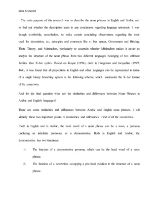 Sana Alseayed
The main purpose of this research was to describe the noun phrases in English and Arabic and
to find out whether the description leads to any conclusions regarding language universals. It was
though worthwhile, nevertheless, to make certain concluding observations regarding the tools
used for description, i.e., principles and constructs like x- bar syntax, Government and Binding,
Theta Theory, and Minimalism, particularly to ascertain whether Minimalism makes it easier to
analyze the structure of the noun phrase from two different languages belonging of two different
families than X-bar syntax. Based on Kayne (1994), cited in Haegeman and Jacqueline (1999:
464), it was found that all projections in English and other languages can be represented in terms
of a single binary branching system in the following schema, which summarize the X-bar format
of the projection.
And for the final question what are the similarities and differences between Noun Phrases in
Arabic and English languages?
There are some similarities and differences between Arabic and English noun phrases. I will
identify these two important points of similarities and differences. First of all the similarities.
Both in English and in Arabic, the head word of a noun phrase can be a noun, a pronoun
(including an indefinite pronoun), or a demonstrative. Both in English and Arabic, the
demonstrative has two functions:
1- The function of a demonstrative pronoun, which can be the head word of a noun
phrase.
2- The function of a determiner occupying a pre-head position in the structure of a noun
phrase.
 