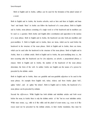 Sana Alseayed
Both in English and in Arabic, suffixes can be used for the formation of the plural variant of
a word.
Both in English and in Arabic, the locative adverbs, such as here and there in English, and huna
‘here’ and hunak ‘there’ in Arabic can follow the headword of a noun phrase. Both in English
and in Arabic, noun phrases consisting of a single word or of the headword and its modifiers can
be used as a question. Both Arabic and English allow coordination and apposition in the nucleus
of a noun phrase. Both in English and in Arabic, the headword can take both pre-modifiers and
post-modifiers. 8. Both in English and in Arabic, there are items, which can be used before the
headword in the structure of the noun phrase. Both in English and in Arabic, there are items,
which can be used after the headword in the structure of the noun phrase. Both in English and in
Arabic, there is a definite article. Both in English and in Arabic, the post-modifying item, i.e., the
item occurring after the headword can be (An adjective, an adverb, a prepositional phrase, a
clause). Both in English and in Arabic, the number of the headword of the noun phrase
determines the form of the verb. In neither Arabic nor English can the names of a person be
preceded by the definite article.
Both in English and in Arabic, there are gradable and non-gradable adjectives to be used in the
noun phrase. An example from English: rich, richer, richest, and from Arabic: ghani ‘rich’,
aghna ‘richer’, and al- aghna ‘the richest’. Both in English and in Arabic, the headword of a
noun phrase can be preceded by ordinals.
Second the differences. While English has both definite and indefinite articles and both occur
before the noun, in Arabic there is only the definite article al ‘the’ but no overt indefinite article.
While mass nouns, e.g., milk in (I like milk) and the plural of count nouns, e.g., roses in (I like
roses) need not be preceded by the definite articles, in their Arabic translation, they must be
 