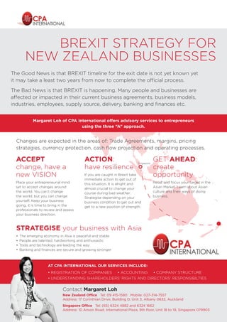 BREXIT STRATEGY FOR
NEW ZEALAND BUSINESSES
The Good News is that BREXIT timeline for the exit date is not yet known yet
it may take a least two years from now to complete the official process.
The Bad News is that BREXIT is happening. Many people and businesses are
affected or impacted in their current business agreements, business models,
industries, employees, supply source, delivery, banking and finances etc.
AT CPA INTERNATIONAL OUR SERVICES INCLUDE:
• REGISTRATION OF COMPANIES • ACCOUNTING • COMPANY STRUCTURE
• UNDERSTANDING SHAREHOLDERS’ RIGHTS AND DIRECTORS’ RESPONSIBILTIES
Contact Margaret Loh
New Zealand Office Tel: 09 415-1580 Mobile: 027-314-7557
Address: 17 Corinthian Drive, Building D, Unit 3, Albany 0632, Auckland
Singapore Office Tel: (65) 6324 4882 and 6324 1662
Address: 10 Anson Road, International Plaza, 9th floor, Unit 18 to 19, Singapore 079903
ACCEPT
change, have a
new VISION
Place your entrepreneurial mind
set to accept changes around
the world. You can’t change
the world, but you can change
yourself. Keep your business
going, it is time to bring in the
professionals to review and assess
your business direction.
ACTION:
have resilience
If you are caught in Brexit take
immediate action to get out of
this situation. It is alright and
almost crucial to change your
course during bad weather.
Strategise depending on your
business condition to get out and
get to a new position of strength.
GET AHEAD:
create
opportunity
Reset and focus your target in the
Asian Market. Learn about Asian
culture and their ways of doing
business.
STRATEGISE your business with Asia
•	 The emerging economy in Asia is peaceful and stable
•	 People are talented, hardworking and enthusiastic
•	 Tools and technology are leading the way
•	 Banking and finances are secure and growing stronger
Margaret Loh of CPA International offers advisory services to entrepreneurs
using the three “A” approach.
Changes are expected in the areas of: Trade Agreements, margins, pricing
strategies, currency protection, cash flow projection and operating processes.
Singapore
 