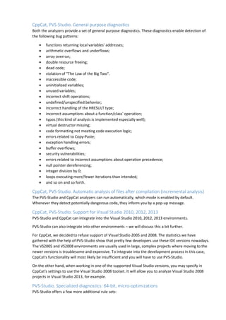 CppCat, PVS-Studio. General purpose diagnostics 
Both the analyzers provide a set of general purpose diagnostics. These diagnostics enable detection of 
the following bug patterns: 
• functions returning local variables' addresses; 
• arithmetic overflows and underflows; 
• array overrun; 
• double resource freeing; 
• dead code; 
• violation of "The Law of the Big Two". 
• inaccessible code; 
• uninitialized variables; 
• unused variables; 
• incorrect shift operations; 
• undefined/unspecified behavior; 
• incorrect handling of the HRESULT type; 
• incorrect assumptions about a function/class' operation; 
• typos (this kind of analysis is implemented especially well); 
• virtual destructor missing; 
• code formatting not meeting code execution logic; 
• errors related to Copy-Paste; 
• exception handling errors; 
• buffer overflows; 
• security vulnerabilities; 
• errors related to incorrect assumptions about operation precedence; 
• null pointer dereferencing; 
• integer division by 0; 
• loops executing more/fewer iterations than intended; 
• and so on and so forth. 
CppCat, PVS-Studio. Automatic analysis of files after compilation (incremental analysis) 
The PVS-Studio and CppCat analyzers can run automatically, which mode is enabled by default. 
Whenever they detect potentially dangerous code, they inform you by a pop-up message. 
CppCat, PVS-Studio. Support for Visual Studio 2010, 2012, 2013 
PVS-Studio and CppCat can integrate into the Visual Studio 2010, 2012, 2013 environments. 
PVS-Studio can also integrate into other environments – we will discuss this a bit further. 
For CppCat, we decided to refuse support of Visual Studio 2005 and 2008. The statistics we have 
gathered with the help of PVS-Studio show that pretty few developers use these IDE versions nowadays. 
The VS2005 and VS2008 environments are usually used in large, complex projects where moving to the 
newer versions is troublesome and expensive. To integrate into the development process in this case, 
CppCat's functionality will most likely be insufficient and you will have to use PVS-Studio. 
On the other hand, when working in one of the supported Visual Studio versions, you may specify in 
CppCat's settings to use the Visual Studio 2008 toolset. It will allow you to analyze Visual Studio 2008 
projects in Visual Studio 2013, for example. 
PVS-Studio. Specialized diagnostics: 64-bit, micro-optimizations 
PVS-Studio offers a few more additional rule sets: 
 