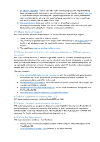 1. 64-bit error diagnostics. This rule set will be useful when developing 64-bit projects handling 
large memory amounts. Static analysis is an efficient means of searching for many 64-bit errors. 
It's true that the analyzer produces quite a lot of false positives for this rule set, but the time 
spent on checking them will be greatly repaid by having your code free of hard-to-catch bugs 
that would otherwise take you weeks to hunt down. 
2. Microoptimizations. Static code analysis can help you detect fragments where 
microoptimizations can be applied. This rule set is not a full-blown substitute for profiling tools 
like Parallel Amplifier, CodeTune – it's just a small supplement to them. 
PVS-Studio. Team work support 
PVS-Studio provides a number of features that can be useful for team work on large projects. 
1. Saving the analysis report file in different formats. 
2. The possibility to specify the path to the project folder in the settings to get relative paths in the 
log file. It will allow you to open the saved log file on other computers with a different project 
location. 
3. The capability to integrate with bug tracking systems. 
PVS-Studio. Support for integration into build automation systems, MSBuild, command 
line version 
PVS-Studio supports a number of different usage modes. Which one should be chosen for a particular 
project depends on the type of the project and the intended results. Since it is impossible to provide for 
every possible mode, we help our customers integrate PVS-Studio into their development process, set 
up night builds on the server, and so on. If necessary, we also adapt PVS-Studio for customer needs or 
develop additional utilities. All these questions are solved individually. 
The main modes are: 
• Code analysis by PVS-Studio from the command line with the help of Microsoft Visual Studio or 
Embarcadero RAD Studio (provided that you have at hand vcproj/vcxproj project files for 
devenv.exe or cbproj project files for bds.exe); 
• Direct integration of the analyzer into build automation systems (when there are no project files 
.vcproj/.vcxproj/.cbproj available); 
• Direct integration into MSBuild's build process and the mode when MSBuild is integrated into 
the Visual Studio IDE. 
• Using PVS-Studio together with continuous integration systems. 
PVS-Studio. Support for Visual Studio 2005, 2008 
PVS-Studio supports integration into Visual Studio 2005 and 2008. 
PVS-Studio. Low-priority general purpose diagnostics 
PVS-Studio's diagnostics are grouped into 3 categories according to their severity level. The third level 
contains diagnostics that produce too many false positives or detect some subtle and insignificant 
defects in code. These diagnostics are turned off in PVS-Studio by default, but you may turn them on if 
necessary. The CppCat analyzer doesn't have these diagnostics at all. 
PVS-Studio. Standalone version 
PVS-Studio Standalone combines 3 main functions: 
1. Viewing analysis results (the .plog file) saved on another computer without having to run the 
Visual Studio IDE. 
2. Analyzing already prepared *.i files (obtained in any way in advance). 
 
