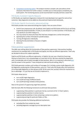 3. Compilation monitoring system. The analyzer monitors compiler calls and collects all the 
necessary information for further analysis. It enables you to check projects compiled by any 
build system. The monitoring process can be launched both manually and from a batch file. 
PVS-Studio. Customer's Specific Requests 
In PVS-Studio, we implement diagnostics irrelevant for most developers but urgent for some of our 
customers. New diagnostics to be added are discussed and implemented individually. 
PVS-Studio. Specific functionality, advanced settings 
PVS-Studio provides more advanced settings than CppCat. Here are some of them: 
• Control over preprocessor calls. By default, both CppCat and PVS-Studio will first try to call Clang 
to generate preprocessed files. If it fails, CL.exe (Visual C++) is then launched. In PVS-Studio, you 
may specify to use either Clang or CL. 
• You may choose to check only those files that have changed over a certain time period. 
• Specifying the number of threads for parallel analysis. 
• Turning off diagnostics individually. 
• Opening the documentation in Russian or English. 
• and so on. 
False positive suppression 
The table says nothing about the functionality of false positive suppression. False positive handling 
mechanisms are available both in PVS-Studio and CppCat, but they use different approaches. That's why 
we decided to discuss this subject separately. 
CppCat and PVS-Studio use different approaches. In CppCat, the user sees a fixed list of warnings. 
Having no choice here is not a disadvantage as it may seem at first. We have selected the diagnostics 
with a considerable ratio of useful messages to false positives. Why it is so important is discussed here 
(see the answer to the question "I have analyzed my code and found nothing. Why?"). 
PVS-Studio generates numbers and numbers of messages, for it includes custom-made diagnostics, 64- 
bit diagnostics producing lots of false positives, and so on. That's why PVS-Studio offers the mechanism 
of turning single diagnostics or their groups on/off. At the same time, we don't think this mechanism to 
be an advantage – it's just that we are forced to implement it. 
PVS-Studio allows you to: 
• turn on/off single diagnostics; 
• turn on/off warnings of different levels; 
• turn on/off warnings marked as false positives. 
Now to the question of suppressing single false positives. 
Both the tools offer the following mechanisms to eliminate false positives: 
• suppressing a false positive in a particular line by a comment of the "//-Vxxx" pattern; 
• suppressing false positives in certain macros; 
• suppressing false positives in lines containing a certain error pattern; 
• suppressing warnings for particular folders or files. 
PVS-Studio also provides the following additional mechanisms: 
• excluding files from analysis by mask; 
• excluding diagnostic messages by error description text. 
 