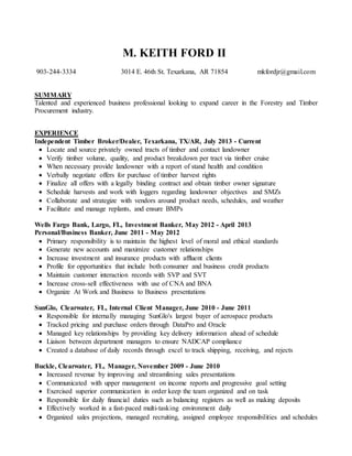 M. KEITH FORD II
903-244-3334 3014 E. 46th St. Texarkana, AR 71854 mkfordjr@gmail.com
SUMMARY
Talented and experienced business professional looking to expand career in the Forestry and Timber
Procurement industry.
EXPERIENCE
Independent Timber Broker/Dealer, Texarkana, TX/AR, July 2013 - Current
 Locate and source privately owned tracts of timber and contact landowner
 Verify timber volume, quality, and product breakdown per tract via timber cruise
 When necessary provide landowner with a report of stand health and condition
 Verbally negotiate offers for purchase of timber harvest rights
 Finalize all offers with a legally binding contract and obtain timber owner signature
 Schedule harvests and work with loggers regarding landowner objectives and SMZs
 Collaborate and strategize with vendors around product needs, schedules, and weather
 Facilitate and manage replants, and ensure BMPs
Wells Fargo Bank, Largo, FL, Investment Banker, May 2012 - April 2013
Personal/Business Banker, June 2011 - May 2012
 Primary responsibility is to maintain the highest level of moral and ethical standards
 Generate new accounts and maximize customer relationships
 Increase investment and insurance products with affluent clients
 Profile for opportunities that include both consumer and business credit products
 Maintain customer interaction records with SVP and SVT
 Increase cross-sell effectiveness with use of CNA and BNA
 Organize At Work and Business to Business presentations
SunGlo, Clearwater, FL, Internal Client Manager, June 2010 - June 2011
 Responsible for internally managing SunGlo's largest buyer of aerospace products
 Tracked pricing and purchase orders through DataPro and Oracle
 Managed key relationships by providing key delivery information ahead of schedule
 Liaison between department managers to ensure NADCAP compliance
 Created a database of daily records through excel to track shipping, receiving, and rejects
Buckle, Clearwater, FL, Manager, November 2009 - June 2010
 Increased revenue by improving and streamlining sales presentations
 Communicated with upper management on income reports and progressive goal setting
 Exercised superior communication in order keep the team organized and on task
 Responsible for daily financial duties such as balancing registers as well as making deposits
 Effectively worked in a fast-paced multi-tasking environment daily
 Organized sales projections, managed recruiting, assigned employee responsibilities and schedules
 