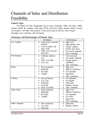 Feasibility Study Page 12
Channels of Sales and Distribution
Feasibility
Channel Types
The industry for Time Management has two types of channels, offline and online. Offline
channels include live seminars, audio tapes, DVDs, and books. Online channels include e-books,
web seminars, and online help programs. Smart phone apps can fall into either category
depending on its connection with the internet.
Advantages and Disadvantages of Channel Types
Advantages Disadvantages
Live Seminars  Large group of specific
audience
 Can be coupled with
large events
 Offers more personal
interaction
 High costs
 High planning time
 Limited audience
 Limited time frame
 Not exactly replicable
 Time consuming
Web Seminars  Unlimited audience
size
 Easily accessible
 Low costs
 Not as personal
 Not exactly replicable
 Require internet
capabilities
 Time consuming
Books  Mass production
 Replicable
 Re-usable
 Tangible
 High costs
 Difficult distribution
 Not adjustable
 Impersonal
 Time consuming
E-Books  Mass production
 Low costs
 Replicable
 Re-usable
 Easily accessible
 Not adjustable
 Not tangible
 Impersonal
 Requires Internet
 Time consuming
Audio Tapes  Mass production
 Replicable
 Re-usable
 Tangible
 High Costs
 Difficult distribution
 Not adjustable
 Not visual
 Impersonal
 Time consuming
Online Programs  Mass production
 Low costs
 Replicable
 Impersonal
 Requires Internet
 