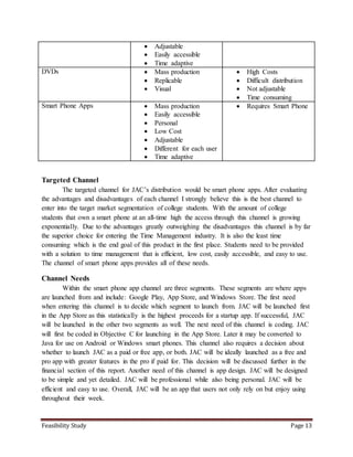 Feasibility Study Page 13
 Adjustable
 Easily accessible
 Time adaptive
DVDs  Mass production
 Replicable
 Visual
 High Costs
 Difficult distribution
 Not adjustable
 Time consuming
Smart Phone Apps  Mass production
 Easily accessible
 Personal
 Low Cost
 Adjustable
 Different for each user
 Time adaptive
 Requires Smart Phone
Targeted Channel
The targeted channel for JAC’s distribution would be smart phone apps. After evaluating
the advantages and disadvantages of each channel I strongly believe this is the best channel to
enter into the target market segmentation of college students. With the amount of college
students that own a smart phone at an all-time high the access through this channel is growing
exponentially. Due to the advantages greatly outweighing the disadvantages this channel is by far
the superior choice for entering the Time Management industry. It is also the least time
consuming which is the end goal of this product in the first place. Students need to be provided
with a solution to time management that is efficient, low cost, easily accessible, and easy to use.
The channel of smart phone apps provides all of these needs.
Channel Needs
Within the smart phone app channel are three segments. These segments are where apps
are launched from and include: Google Play, App Store, and Windows Store. The first need
when entering this channel is to decide which segment to launch from. JAC will be launched first
in the App Store as this statistically is the highest proceeds for a startup app. If successful, JAC
will be launched in the other two segments as well. The next need of this channel is coding. JAC
will first be coded in Objective C for launching in the App Store. Later it may be converted to
Java for use on Android or Windows smart phones. This channel also requires a decision about
whether to launch JAC as a paid or free app, or both. JAC will be ideally launched as a free and
pro app with greater features in the pro if paid for. This decision will be discussed further in the
financial section of this report. Another need of this channel is app design. JAC will be designed
to be simple and yet detailed. JAC will be professional while also being personal. JAC will be
efficient and easy to use. Overall, JAC will be an app that users not only rely on but enjoy using
throughout their week.
 