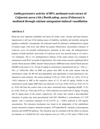 Antihypertensive activity of 80% methanol seed extract of
Calpurnia aurea (Ait.) Benth.subsp. aurea (Fabaceae) is
mediated through calcium antagonism induced vasodilation
ABSTRACT
Being the most important modifiable risk factor for stroke, renal, vascular and heart diseases;
hypertension is still one of the leading causes of disability, morbidity and mortality among the
populace worldwide. Consequently, the continued search for alternative antihypertensive agents
of natural origin, with fewer side effects but greater effectiveness, necessitated evaluation of
Calpurnia aurea for possible antihypertensive potential. In this study, the antihypertensive
property of hydro-alcoholic seed extract of Calpurnia aurea was assessed using in vivo and ex
vivo techniques. The in vivo antihypertensive efficacy of the crude extracts was evaluated in
normotensive and 2K1C rat model of hypertension. The crude extract caused a significant fall in
systolic blood pressure (SBP), diastolic blood pressure (DBP)and mean arterial blood pressure
(MABP) at the doses of 15, 30 and 45 mg/kg in normotensive anaesthetized rats (p < 0.05, p <
0.01, p< 0.001).The effect on DBP was greater than SBP. In the same manner with the
normotensive study, the BP fell dose-dependently and significantly in renal hypertensive rats,
induced by renal ischemia. The extract produced 15.4% (p< 0.05), 26.9% (p< 0.01), 33.2% (p
<0.01) reduction in SBP at the respective doses of 15, 30 and 45 mg/kg. Similar to the
normotensive result, higher DBP effect was observed; 15.1% (p< 0.05), 30.2% (p< 0.01), 36.1%
(p <0.01) fall from the control value at the above mentioned doses. Regarding MABP; 15.2%
(p< 0.05), 28.8% (p <0.01) and 34.9% (p <0.01) reduction was noted with 15 mg/kg, 30 mg/kg
and 45 mg/kg doses of the extract, respectively. The extract also caused a dose-dependent
relaxation of guinea pig aorta precontracted with KCl (80mM),at a concentration of 5–250
mg/mL, with a maximum relaxation of 92.1±0.72% (p < 0.001) achieved at 250 mg/mL
concentration. The relaxation mechanism was found to be independent of the endothelium
system, muscarinic receptors, histamine receptors, ATP dependent K+ channels, cyclooxygenase
enzymes and cGMP/NO pathway. The relaxation may be correlated with the effect on calcium
ion channels, as it shifted the Ca2+ dose response curve (p< 0.05, p< 0.01 and p< 0.001) to the
 
