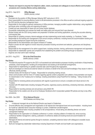 • Receive and respond to enquiries from telephone callers, visitors, businesses and colleagues to ensure effective communication
procedures and to develop effective working relationships.
Aug 2012 – Sept 2013 Office Manager
DAWN (Advice) Limited
Key Duties:
• Promoted into the position of Office Manager following SMT restructure in 2012.
• Direct responsibility for ensuring effective control of all administrative processes in the office as well as continued ongoing support to
the CEO and the executive management team.
• Responsible for the budget for general maintenance of office premises; managing excellent supplier relationships, using negotiation
techniques when controlling costs and organising all repairs.
• Created and was responsible for lease and rent review tracker database.
• Successfully implemented and oversaw the health and safety policy and ensured that it was observed.
• Worked closely with the CEO during creation and preparation of tenders and funding applications, ensuring the accurate obtaining
of all required data.
• Responsible for updating company internet webpage and also implementing social media marketing, i.e. Facebook, Twitter.
• Responsible for the booking and management of the annual company conference, including travel and accommodation booking and
also providing background support during the conference.
• Responsible for the administration and support of Board of Trustees.
• Played a pivotal role with regards to human resources processes including recruitment and selection, grievances and disciplinary
procedures.
• Responsible for the management of an admin support team, including induction, training, performance management and appraisals.
• Responsible for stakeholder queries and complaints from establishing the problem and working through to resolution.
• Organise and chair admin team meetings.
Jan 2010 – Aug 2012 PA to the Chief Executive
DAWN (Advice) Limited
Key Duties:
• Provided full proactive PA support to the CEO in all secretarial and administrative processes including coordination of diary/meeting
schedules, email management, handling all correspondence and booking of all travel/hotel arrangements.
• Responsible for implementing an updated corporate style used throughout the organisation.
• Built and developed an internal and external network of contacts on behalf of the CEO and built knowledge of key issues in order to
effectively identify priorities.
• Worked closely with the Board of Trustees. Responsible for scheduling meeting venues.
• Direct communication with the Chair of Trustees regarding agenda content; preparation and collation of documentation and reports
for dissemination to the Trustees prior to meetings. Creating presentations using PowerPoint for meetings. Taking minutes at the
meeting.
• Responsible for reviewing policies and procedures with regards to governance to ensure a complete and robust service to the
Trustees.
• Assisted with HR related tasks including managing HR queries, organising vacancy advertising, scheduling interviews, attending of
interviews.
• Responsible for recording sickness and annual leave using SAGE HR.
• Responsible for the creation and roll out of an Employee Handbook which incorporated updated HR policies and day to day office
procedures.
Nov 2008 – Dec 2009 PA to National Director
NHS Diabetes and Kidney Care
Key Duties:
• A distanced managed role as the National Director was based in Cheltenham.
• Ensured effective diary management and organisation of all national and international travel and accommodation. Including travel
for myself as I attended Senior Executive meetings in London, Cheltenham and Birmingham.
• Managed all additional tasks including completion of all correspondence, minute taking and attending director and senior
management meetings.
• Responsible for the organisation of a Diabetes conference in London; including collation of invitation list, venue sourcing,
conference facilities management, catering, publication of conference details and booking travel and accommodation for
stakeholders.
• Managed all internal and external queries through to resolution, completing extensive liaison with colleagues to escalate issues
when required.
• Built and managed key stakeholder relationships including Department of Health and local health care organisations.
 