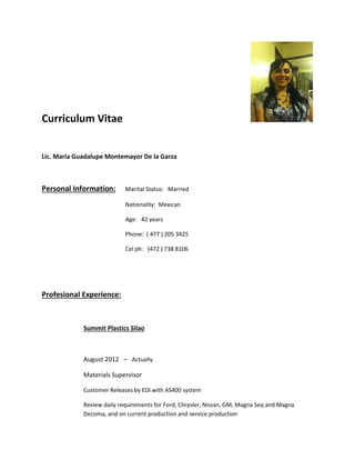 Curriculum Vitae
Lic. Maria Guadalupe Montemayor De la Garza
Personal Information: Marital Status: Married
Nationality: Mexican
Age: 42 years
Phone: ( 477 ) 205 3425
Cel ph: (472 ) 738 8106
Profesional Experience:
Summit Plastics Silao
August 2012 – Actually
Materials Supervisor
Customer Releases by EDI with AS400 system
Review daily requirements for Ford, Chrysler, Nissan, GM, Magna Seq and Magna
Decoma, and on current production and service production
 