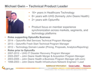 Confidential property of Optum. Do not distribute or reproduce without express permission from Optum.
Michael Gwin – Technical Product Leader
• 16+ years in Healthcare Technology
• 8+ years with UHG (formerly John Deere Health)
• 2+ years with OptumRx
• Product focus on member experience
synchronization across markets, segments, and
technology platforms
• Roles supporting OptumRx Business
• 2014 – OptumRx Mail Services Technical Program Manager
• 2013 – OptumRx Fresh Start Technical Program Manager
• 2012 – Technology Domain Leader (Pricing, Proposals, Analytics/Reporting)
• Roles prior to OptumRx
• 2007-2012 – UHG IT Disaster Recovery Program Manager
• 2005-2007 – John Deere Health Merger & Acquisition Program Manager
• 2003-2005 – John Deere Health e-Business Program Manager (jdh.com)
• 1998-2003 – John Deere Health Infrastructure Network Engineer / Lead
Additional Information: Cover Letter Resume
 