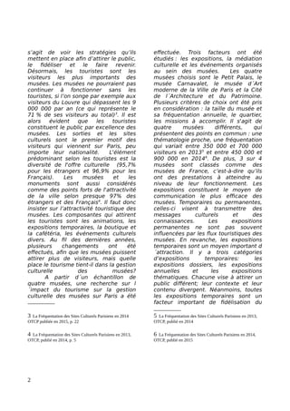 s’agit de voir les stratégies qu’ils
mettent en place afin d’attirer le public,
le fidéliser et le faire revenir.
Désormais, les touristes sont les
visiteurs les plus importants des
musées. Les musées ne pourraient pas
continuer à fonctionner sans les
touristes, si l’on songe par exemple aux
visiteurs du Louvre qui dépassent les 9
000 000 par an (ce qui représente le
71 % de ses visiteurs au total)3
. Il est
alors évident que les touristes
constituent le public par excellence des
musées. Les sorties et les sites
culturels sont le premier motif des
visiteurs qui viennent sur Paris, peu
importe leur nationalité. L'élément
prédominant selon les touristes est la
diversité de l'offre culturelle (95,7%
pour les étrangers et 96,9% pour les
Français). Les musées et les
monuments sont aussi considérés
comme des points forts de l'attractivité
de la ville selon presque 97% des
étrangers et des Français4
. Il faut donc
insister sur l’attractivité touristique des
musées. Les composantes qui attirent
les touristes sont les animations, les
expositions temporaires, la boutique et
la cafétéria, les événements culturels
divers. Au fil des dernières années,
plusieurs changements ont été
effectués, afin que les musées puissent
attirer plus de visiteurs, mais quelle
place le tourisme tient-il dans la gestion
culturelle des musées?
A partir d´un échantillon de
quatre musées, une recherche sur l
´impact du tourisme sur la gestion
culturelle des musées sur Paris a été
3 La Fréquentation des Sites Culturels Parisiens en 2014
OTCP publiée en 2015, p. 22
4 La Fréquentation des Sites Culturels Parisiens en 2013,
OTCP, publié en 2014, p. 5
effectuée. Trois facteurs ont été
étudiés : les expositions, la médiation
culturelle et les événements organisés
au sein des musées. Les quatre
musées choisis sont le Petit Palais, le
musée Carnavalet, le musée d´Art
moderne de la Ville de Paris et la Cité
de l´Architecture et du Patrimoine.
Plusieurs critères de choix ont été pris
en considération : la taille du musée et
sa fréquentation annuelle, le quartier,
les missions à accomplir. Il s'agit de
quatre musées différents, qui
présentent des points en commun : une
thématologie proche, une fréquentation
qui variait entre 350 000 et 700 000
visiteurs en 20135
et entre 450 000 et
900 000 en 20146
. De plus, 3 sur 4
musées sont classés comme des
musées de France, c’est-à-dire qu’ils
ont des prestations à atteindre au
niveau de leur fonctionnement. Les
expositions constituent le moyen de
communication le plus efficace des
musées. Temporaires ou permanentes,
celles-ci visent à transmettre des
messages culturels et des
connaissances. Les expositions
permanentes ne sont pas souvent
influencées par les flux touristiques des
musées. En revanche, les expositions
temporaires sont un moyen important d
´attraction. Il y a trois catégories
d’expositions temporaires: les
expositions dossiers, les expositions
annuelles et les expositions
thématiques. Chacune vise à attirer un
public différent; leur contexte et leur
contenu divergent. Néanmoins, toutes
les expositions temporaires sont un
facteur important de fidélisation du
5 La Fréquentation des Sites Culturels Parisiens en 2013,
OTCP, publié en 2014
6 La Fréquentation des Sites Culturels Parisiens en 2014,
OTCP, publié en 2015
2
 