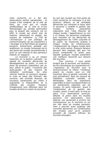 cette recherche on a fait des
observations parfois paradoxales : le
musée d´Art moderne de la ville de
Paris, qui n’est pas un musée
emblématique de la ville et d´une
thématologie qui semble particulière
pour la plupart des visiteurs, est en
effet le musée qui prend soin de
traduire, notamment en anglais, ses
moyens de médiation. La Cité de
l´Architecture a une politique de
commercialisation de ses expositions à
l´étranger, et le Petit Palais qui organise
plusieurs événements possède son
auditorium. Le musée Carnavalet est le
seul parmi les musées susmentionnés à
avoir un site internet et des panneaux
traduits en espagnol.
Le tourisme a eu un impact
important sur la gestion culturelle : on
signale les nouvelles démarches de
développement du public, la mise en
place de plusieurs expositions par an
pour attirer le public, l´existence des
audio-guides et des moyens de
médiation numériques, les sites
internet traduits en plusieurs langues,
la mise en place des festivals, des
concerts, des activités diverses, de
nouveaux partenariats qui visent à
augmenter la fréquentation et la
visibilité des musées. Plusieurs
changements sont effectués dans les
musées de Paris en raison du tourisme.
Au sein des musées qui font partie de
cette recherche on remarque à la fois
plusieurs défauts, et de véritables
démarches qui montrent la façon dont
le tourisme a modifié la gestion des
musées. Certains paramètres
importants sont l´état financier de
chaque musée, l´appartenance ou non
à un réseau, les personnes employées
pour travailler sur les démarches de
développement de l´offre culturelle et
du public, les ressources propres à
chaque musée, les infrastructures,
l´emplacement de chaque musée dans
la ville, entre autres. Plusieurs facteurs
peuvent être analysés afin que l’on
puisse comprendre la raison pour
laquelle quelques musées présentent
une meilleure réactivité aux besoins
des touristes.
Pour conclure, il nous paraît
évident que le tourisme, son évolution,
les flux touristiques qui augmentent et l
´importance du tourisme pour le
fonctionnement et même l´existence
propre du musée, joue un rôle
important dans la gestion culturelle, et
plus précisément, dans les moyens de
médiation culturelle utilisées et
développés, dans les expositions
organisées et dans la programmation et
les événements organisés par les
musées. Un point important quant à
l’amélioration de la gestion des
musées, serait, à notre sens, la mise en
place d´un observatoire ponctuel,
détaillé, et précis dans les musées
parisiens. Cet observatoire, nous
aiderait, non seulement à enrichir nos
connaissances sur le tourisme et sur
son rôle dans les musées parisiens,
mais il pourrait aussi proposer des
nouvelles démarches sur l’amélioration
des musées pour qu’ils puissent
accueillir de manière efficace les
touristes étrangers.
4
 