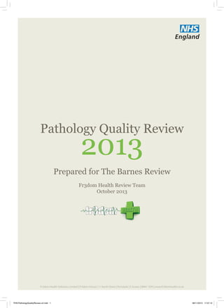 Pathology Quality Review
Fr3dom Health Review Team
October 2013
2013
Prepared for The Barnes Review
Fr3dom Health Solutions Limited | Fr3dom House | 11 North Street | Portslade | E Sussex | BN41 1DH | www.fr3domhealth.co.uk
FHS-PathologyQualityReview-v2.indd 1 08/11/2013 17:07:12
 