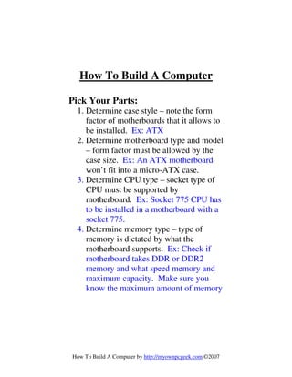 How To Build A Computer by http://myownpcgeek.com ©2007
How To Build A Computer
Pick Your Parts:
1. Determine case style – note the form
factor of motherboards that it allows to
be installed. Ex: ATX
2. Determine motherboard type and model
– form factor must be allowed by the
case size. Ex: An ATX motherboard
won’t fit into a micro-ATX case.
3. Determine CPU type – socket type of
CPU must be supported by
motherboard. Ex: Socket 775 CPU has
to be installed in a motherboard with a
socket 775.
4. Determine memory type – type of
memory is dictated by what the
motherboard supports. Ex: Check if
motherboard takes DDR or DDR2
memory and what speed memory and
maximum capacity. Make sure you
know the maximum amount of memory
 