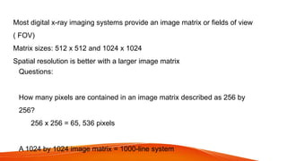 Most digital x-ray imaging systems provide an image matrix or fields of view
( FOV)
Matrix sizes: 512 x 512 and 1024 x 1024
Spatial resolution is better with a larger image matrix
Questions:
How many pixels are contained in an image matrix described as 256 by
256?
256 x 256 = 65, 536 pixels
A 1024 by 1024 image matrix = 1000-line system
 