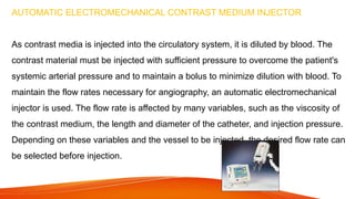AUTOMATIC ELECTROMECHANICAL CONTRAST MEDIUM INJECTOR
As contrast media is injected into the circulatory system, it is diluted by blood. The
contrast material must be injected with sufficient pressure to overcome the patient's
systemic arterial pressure and to maintain a bolus to minimize dilution with blood. To
maintain the flow rates necessary for angiography, an automatic electromechanical
injector is used. The flow rate is affected by many variables, such as the viscosity of
the contrast medium, the length and diameter of the catheter, and injection pressure.
Depending on these variables and the vessel to be injected, the desired flow rate can
be selected before injection.
 