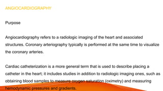 ANGIOCARDIOGRAPHY
Purpose
Angiocardiography refers to a radiologic imaging of the heart and associated
structures. Coronary arteriography typically is performed at the same time to visualize
the coronary arteries.
Cardiac catheterization is a more general term that is used to describe placing a
catheter in the heart; it includes studies in addition to radiologic imaging ones, such as
obtaining blood samples to measure oxygen saturation (oximetry) and measuring
hemodynamic pressures and gradients.
 