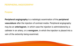 PERIPHERAL ANGIOGRAPHY
Purpose
Peripheral angiography is a radiologic examination of the peripheral
vasculature after the injection of contrast media. Peripheral angiography
may be an arteriogram, in which case the injection is administered by a
catheter in an artery, or a venogram, in which the injection is placed into a
vein of the extremity being examined.
 