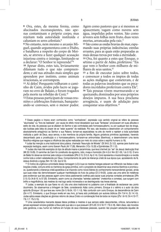 5                                                        JUDAS

       8  Ora, estes, da mesma forma, como                                   Agem como pastores que a si mesmos se
       alucinados inconseqüentes, não ape-                                   apascentam; vagam como nuvens sem
       nas contaminam o próprio corpo, mas                                   água, impelidas pelos ventos. São como
       rejeitam toda autoridade instituída e                                 árvores sem folhas nem fruto, duas vezes
       caluniam os seres celestiais.8                                        mortas, arrancadas pela raiz.11
       9 No entanto, nem mesmo o arcanjo Mi-                                 13 São como as ondas bravias do mar, espu-
       guel, quando argumentava com o Diabo,                                 mando suas próprias indecências; estrelas
       e batalhava a respeito do corpo de Moi-                               errantes, para as quais estão preparadas as
       sés, se atreveu a fazer qualquer acusação                             mais densas trevas por toda a eternidade.
       injuriosa contra o inimigo, limitando-se                              14 Ora, foi quanto a estes que Enoque, o
       a declarar: “O Senhor te repreenda!”9                                 sétimo a partir de Adão, profetizou: “Eis
       10 Apesar disto, estes tais, levianamente                             que vem o Senhor com milhares de mi-
       difamam tudo o que não compreen-                                      lhares de seus santos,12
       dem; e até nas atitudes mais simples que                              15 a ﬁm de executar juízo sobre todos,
       aprendem por instinto, como animais                                   e convencer a todos os ímpios de todas
       irracionais, se corrompem.                                            as ações malignas que cometeram, e de
       11 Ai deles! Porquanto trilharam o cami-                              todas as palavras insolentes que os peca-
       nho de Caim, ávidos pelo lucro se joga-                               dores incrédulos proferiram contra Ele”.
       ram no erro de Balaão, e foram tragados                               16 Tais pessoas vivem murmurando e se
       pela morte na rebelião de Corá.10                                     queixando, dominados por seus próprios
       12 Estas pessoas participam de vossas reu-                            desejos impuros. A sua boca proclama
       niões e celebrações fraternais, banquete-                             arrogância, e usam de adulação para
       ando-se convosco, sem o menor pudor.                                  conquistar seus objetivos.13


           8 Esses pagãos e ímpios eram conhecidos como “sonhadores”, expressão cujo sentido original se refere às pessoas
       “alucinadas” ou “fora da realidade”, por causa do efeito moral devastador que suas “fantasias” provocavam em suas atitudes e
       estilo de vida. As pessoas que se afastam do Senhor e são controladas pelo homossexualismo, ou por qualquer tipo de droga,
       são iludidas pela idéia do prazer de se “estar ausente” da realidade. Por isso, são levados a desenvolver um comportamento
       absolutamente antagônico ao Senhor e sua Palavra; tornam-se especialistas na arte de mentir e rejeitam a toda autoridade
       instituída a partir de Deus, seus servos, e dos membros da própria família. Alguns gnósticos primitivos (apóstatas), havendo
       descambado para a prostituição e o homossexualismo, tornaram-se antinomistas (libertinos), e desenvolveram uma teoria
       filosófico-religiosa que negava a influência das ações realizadas por meio do corpo sobre o espírito humano (v.19).
           9 Judas faz menção a uma tradicional obra judaica, chamada “Assunção de Moisés” (Dt 34.6; Zc 3.2), apenas para ilustrar sua
       exposição teológica, assim como fizeram Paulo (At 17.28), Menandro (1Co 15.33) e Epimênides (Tt 1.12).
           10 Judas cita mais três exemplos do tipo de atitude insana e pecaminosa, que leva à terrível (os “ais” de Jesus) destruição final
       (Mt 23.13-29). O caminhar de Caim foi constituído de egoísmo, ódio, inveja e homicídio (Gn 4.3,4; Nm 22.1-35; 1Jo 3.12). O erro
       de Balão foi deixar-se dominar pela cobiça e imoralidade (2Pe 2.15; Cl 3.5; Ap 2.14). Corá representa a insubordinação e a revolta
       contra toda a ordem estabelecida por Deus. Comportamento de parte da liderança cristã de sua época que, apostatando da fé,
       estava dividindo a Igreja (Nm 16.1-35; 3Jo 9,10).
           11 O motivo da urgência e prioridade dessa mensagem (v.3) é que os mestres hereges estavam se infiltrando nas festas e cele-
       brações cristãs, comuns entre os membros da igreja primitiva, com o propósito de disseminar seus ensinos libertinos e promíscu-
       os, questionando a liderança cristã apostólica e se impondo como novos líderes do conhecimento transcendental (gnose), ainda
       que suas vidas não demonstrassem qualquer manifestação do fruto da justiça (Cl 2.19-23). Judas usa uma série de metáforas
       para evidenciar que tais pessoas agiam como lobos pastoreando ovelhas para saciar suas próprias vontades animalescas (2Pe
       2.13; Ez 34.8-10; Is 57.20). Entretanto, assim como as chamadas “estrelas cadentes” (meteoritos e cometas), que surgem com
       brilho e magnificência, tais mestres do mal logo serão incinerados e se desintegrarão nas trevas eternas.
           12 Judas, a exemplo do que fizera no v.9, cita uma obra tradicional no judaísmo com a finalidade de esclarecer seu ponto
       doutrinário. Se observarmos a linhagem de Sete, considerando Adão como primeiro, Enoque é o sétimo e o autor da obra
       apócrifa (Enoque 1.9) que leva seu nome (Gn 5.18-24; 1Cr 1.1-3). Não confundir com outro Enoque, da descendência de Caim
       (Gn 4.17). Entretanto, o que Enoque revela em seu livro, já havia sido profetizado por autores bíblicos (Dn 7.9-14; Zc 14.1-5).
       Judas aplica essas citações ao glorioso retorno de Jesus Cristo e à condenação final de todos os ímpios (2Ts 1.6-10; Dn 4.13-17;
       1Ts 1.7; 1Ts 3.13).
           13 Uma característica marcante desses falsos profetas e mestres é que sempre estão descontentes, críticos, lamuriantes e
       jamais expressam sincera gratidão a Deus pelo que são e o que possuem (Ef 5.20; Cl 3.16-17; 1Ts 5.18). Além disso, são movidos
       pela ganância, e seu humor só melhora em função de seus interesses pessoais, quando não poupam adulações àqueles de




JD_B.indd 5                                                                                                            10/8/2007, 12:28:10
 