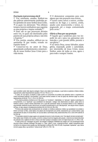 JUDAS                                                          6

      Exortação à perseverança da fé                                     22 E demonstrai compaixão para com
      17 Vós, entretanto, amados, lembrai-vos                            alguns que não possuem essa certeza,
      das palavras anteriormente proferidas pe-                          23 assim como salvai a outros, arreba-
      los apóstolos de nosso Senhor Jesus Cristo,                        tando-os do fogo; e a outros, ainda,
      18 os quais vos alertavam: “Nos últimos                            ajudai com misericórdia e temor, re-
      tempos, haverá zombadores que seguirão                             pugnando até a roupa contaminada
      as suas próprias e ímpias vontades”.14                             pela carne.17
      19 Estes são os que provocam divisões
      entre vós, os quais são dominados pelas                            Glória a Deus por sua proteção
                                                                                        p       p    ç
      paixões de suas próprias almas e não têm                           24 Àquele que é poderoso para vos im-
      o Espírito.15                                                      pedir de cair e para vos apresentar sem
      20 Vós, porém, amados, ediﬁcai-vos na                              máculas e com grande júbilo, perante a
      santíssima fé que tendes, orando no                                sua glória,18
      Espírito Santo.16                                                  25 ao único Deus, nosso Salvador, sejam
      21 Conservai-vos no amor de Deus,                                  glória, majestade, poder e autoridade,
      aguardando conﬁantemente a misericór-                              por intermédio de Jesus Cristo, nosso
      dia de nosso Senhor Jesus Cristo para a                            Senhor, antes de todas as eras, agora e
      vida eterna.                                                       para todo o sempre! Amém.




      quem acreditam poder obter alguma vantagem. Essa é uma cilada muito perigosa, a qual todos os pastores e líderes cristãos,
      especialmente, estão freqüentemente expostos (1Tm 3.3; 1Pe 5.3; v.11).
        14 Judas, em sua época, já advertia a Igreja quanto ao cumprimento da profecia dos apóstolos sobre o surgimento de
      ondas doutrinárias heréticas e vãs filosofias; e que esses eventos funestos no meio da Igreja não deveriam pegar os crentes
      desprevenidos (At 20.29; 1Tm 4.1; 2Tm 3.1-9; 2Pe 3.3).
        15 Os próprios gnósticos dividiram-se em três grupos: os “mundanos”, materialistas; os “sensuais”, ligados à psicologia do
      comportamento; e os “espirituais” (que acreditavam ter alcançado o estágio mais desenvolvido do saber). Judas vence os
      heréticos usando a própria maneira debochada com a qual eles apreciavam atacar os princípios bíblicos (v.10) e desfecha a
      argumentação, alertando-os para o fato de que, ao contrário de pertencerem a uma “elite espiritual”, nem sequer tinham o Espírito
      de Deus, ou seja, estavam completamente perdidos (Rm 8.9; Hb 6.4,6; 2Pe 2.20).
        16 Embora esta epístola trate prioritariamente de combater os heréticos (pretensos cristãos que apostataram da verdade e
      tentam corromper os fiéis), Judas dedica uma palavra de encorajamento aos crentes, asseverando que o próprio Senhor cuida
      pessoalmente de cada um de seus filhos, em sua luta diária e caminhada cristã, preservando-lhes a fé e o amor (Rm 8.26-39; Gl
      4.6; Ef 6.18).
        17 A expressão original em grego sugere uma operação de socorro muito arriscada, como “tirar alguém da beira da destruição”.
         7
      Para realizar esse ministério com sucesso, correndo o perigo de sermos tragados pelo pecado, o exercício da misericórdia deve
      ser praticado sob a vigilância do temor a Deus e sem fazer qualquer concessão à carne: em trajes limpos (Zc 3.1-4; 2Pe 2.1-22).
        18 Judas conclui sua “mensagem de guerra” aos hereges e exaltação à fidelidade dos cristãos com uma proclamação formal
      de louvor a Deus, chamada “doxologia” (em grego dovxa “doxa – glória”), e que – a exemplo de Paulo – exalta o maravilhoso poder
      do Senhor em preservar todos aqueles que nele depositam confiança (Rm 16.25; Ef 3.20). A expressão “apresentar”, aqui, deriva
      do termo grego stesai, cujo sentido é “colocar de pé” (2Pe 3.14; 1Pe 1.19).




JD_B.indd 6                                                                                                         10/8/2007, 12:28:10
 