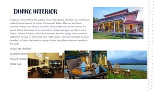 DINING INTERIOR
Anataya's menu reflects the palates of our international clientele. Our chefs have
crafted dishes inspired by Indian, Continental, Italian, Mexican and Asian
cuisines. Anataya also feature a number of local delicacies on our menus, For
guests taking advantage of our ayurvedic or yoga packages, we offer a more
'Sattvic' cuisine. A Sattvic diet is the traditional term for a yoga diet or sentient
diet which focuses on foods that have 'Sattva Guan', (literally translated to 'pure
benefits'). A Sattvic diet leads to clarity of mind and offers maximum benefit to
the body.
SVAAD RESTAURANT
LAKESIDE DINING
PRIVATE DINING
SOMA BAR
 