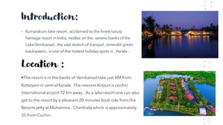 Introduction:
• Kumarakom lake resort , acclaimed as the finest luxury
heritage resort in India, nestles on the serene banks of the
Lake Vembanad , the vast stretch of tranquil , emerald green
backwaters , is one of the hottest holiday spots in , Kerala .
Location :
•The resort is in the banks of Vembanad lake just KM from
Kottayam in central Kerala . The nearest Airport is cochin
international airport 72 km away . As a lake resort one can also
get to the resort by a pleasant 20 minutes boat ride from the
Resorts jetty at Muhamma , Cherthala which is approximately
35 from Cochin .
 