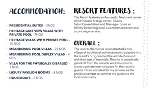 ACCOMMODATION:
• PRESIDENTIAL SUITES - 2NOS
• HERITAGE LAKE VIEW VILLAS WITH
PRIVATE POOL - 7NOS
• HERITAGE VILLAS WITH PRIVATE POOL –
15 NOS
• MEANDERING POOL VILLAS – 22 NOS
• MEANDERING POOL DUPLEX VILLAS – 4
NOS
• VILLA FOR THE PHYSICALLY DISABLED –
1 NOS
• LUXURY PAVILION ROOMS - 8 NOS
• HOUSEBOATS – 5 NOS
RESORT FEATURES :
The Resort features an Ayurvedic Treatment center
which houses A Yoga center, Beauty
Salon Consultation and Massage rooms an
Infinity Swimming pool, a conference center and
a concierge service.
OVERALL :
The resort scheme has reconstructed a mini
village of traditional architecture and adapted it to
the resort's programmed the architecture and
with their use of materials.The site is completely
gated off from the outside world in order to
create a private internal space for the resort's
guests. This is not ideal for my scheme es the
project attempts to connect the guests to the
local community.
 