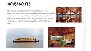 HOUSEBOATS
Float in sheer bliss as Kerala's traditional kettuvalloms or
houseboats, styled as per the norms of tradition yet equipped with
every luxury and every modern amenity, offer the opportunity to
relax on the serene waters of the Lake Vembanad. Stay, dine and
truly experience the timeless beauty of life along the banks of
Kerala.
 
