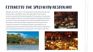 ETTUKETTU THE SPECIALITY RESTURANT
Ettukettu,the multi-cuisine,115-seat restaurant owns the place of pride
at Kumarakom Lake Resort.Aprincelyeight-sided mansion with 2
central courtyards,the Ettukettu bespeaksof the grandeur of yesteryear
Kerala's regal architecture.Commissioned bythe King Marthanda Varma
as a gift to his favored martial arts tutor,Edamame Kellamthat Gurukul,
the mansion was built with all the magnificenceof the homesof the
nobilityof those days. The Ettukettu had been dismantled from its
original location and relocated in all its gloryat KumarakomLake Resort,
and is today dedicated to the culinaryarts as it once was to martial art.
 