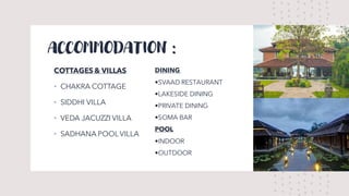 ACCOMMODATION :
COTTAGES& VILLAS
• CHAKRA COTTAGE
• SIDDHI VILLA
• VEDA JACUZZI VILLA
• SADHANA POOL VILLA
DINING
•SVAAD RESTAURANT
•LAKESIDE DINING
•PRIVATE DINING
•SOMA BAR
POOL
•INDOOR
•OUTDOOR
 