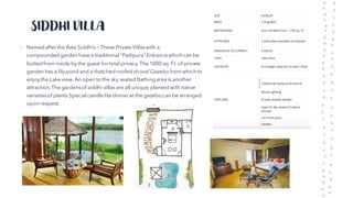 SIDDHI VILLA
• Named after the Asta Siddhis — These Private Villaswith a
compounded garden have a traditional "Padipura"Entrance which can be
bolted from inside by the guest for total privacy. The 1000 sq. Ft. of private
garden has a lilypond and a thatched roofed sit out/ Gazebo from which to
enjoythe Lake view. An open to the sky seated Bathing area is another
attraction.The gardensof siddhi villas are all unique,planted with native
varietiesof plants Special candle lite dinner at the gazebo can be arranged
upon request.
 