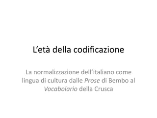 L’età della codificazione
La normalizzazione dell’italiano come
lingua di cultura dalle Prose di Bembo al
Vocabolario della Crusca
 