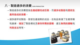 八、製造過多的浪費 OVER-PRODUCTION
– 製造過多的浪費是指生產超額完成任務，而過多地製造和提前生
產所造成的浪費。
– 過多過早地製造，致使生產過剩的成品、在制品堆滿了生產現場
和倉庫，增加了製造場地及庫存所需的面積，產生無用的運輸和
利息支出等等。
 