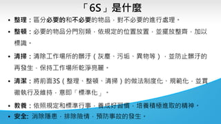 「6S」是什麼
• 整理：區分必要的和不必要的物品，對不必要的進行處理。
• 整頓：必要的物品分門別類，依規定的位置放置，並擺放整齊，加以
標識。
• 清掃：清除工作場所的髒汙（灰塵、污垢、異物等），並防止髒汙的
再發生，保持工作場所乾淨亮麗。
• 清潔：將前面3S（整理、整頓、清掃）的做法制度化、規範化，並貫
徹執行及維持，意即「標準化」。
• 教養：依照規定和標準行事，養成好習慣，培養積極進取的精神。
• 安全: 消除隱患，排除險情，預防事故的發生。
 