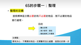 6S的步驟一：整理
▪ 騰出空間
▪ 減少誤用、誤送
▪ 營造清爽工作環境
• 整理的定義
按照標準區分開必要的和不必要的物品，對不必要的物品
進行處理。
注意點：
要有決心，不需要的物品一定要斷然加以處置，這是6S的第一步
目的
 