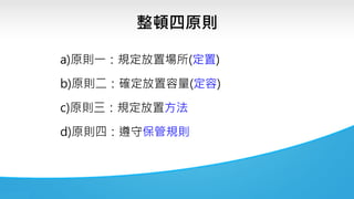 整頓四原則
a)原則一：規定放置場所(定置)
b)原則二：確定放置容量(定容)
c)原則三：規定放置方法
d)原則四：遵守保管規則
 