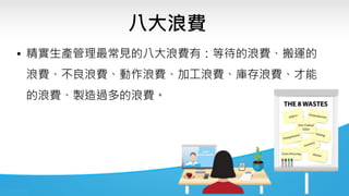 八大浪費
• 精實生產管理最常見的八大浪費有：等待的浪費、搬運的
浪費、不良浪費、動作浪費、加工浪費、庫存浪費、才能
的浪費、製造過多的浪費。
 