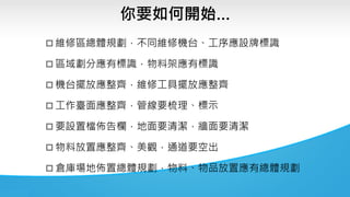 你要如何開始…
 維修區總體規劃，不同維修機台、工序應設牌標識
 區域劃分應有標識，物料架應有標識
 機台擺放應整齊，維修工具擺放應整齊
 工作臺面應整齊，管線要梳理、標示
 要設置檔佈告欄，地面要清潔，牆面要清潔
 物料放置應整齊、美觀，通道要空出
 倉庫場地佈置總體規劃，物料、物品放置應有總體規劃
 