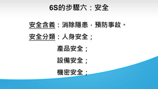 6S的步驟六：安全
安全含義：消除隱患，預防事故。
安全分類：人身安全；
產品安全；
設備安全；
機密安全；
 