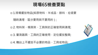 現場6S檢查要點
 1.現場擺放物品(如原物料、半成品、餘料、垃圾要
隨時清理，區分要用與不要用的）;
 2. 物料架、模具架、工具架的正確使用與清理;
 3. 量測器具、工具的正確使用，定位擺放整齊;
 4. 機台上不擺放不必要的物品，工具或物品;
 