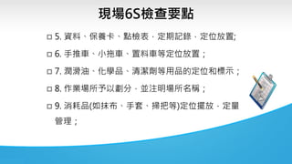 現場6S檢查要點
 5. 資料、保養卡、點檢表，定期記錄，定位放置;
 6. 手推車、小拖車、置料車等定位放置；
 7. 潤滑油、化學品、清潔劑等用品的定位和標示；
 8. 作業場所予以劃分，並注明場所名稱；
 9. 消耗品(如抹布、手套、掃把等)定位擺放，定量
管理；
 