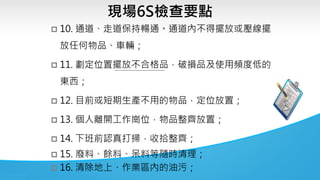 現場6S檢查要點
 10. 通道、走道保持暢通。通道內不得擺放或壓線擺
放任何物品、車輛；
 11. 劃定位置擺放不合格品，破損品及使用頻度低的
東西；
 12. 目前或短期生產不用的物品，定位放置；
 13. 個人離開工作崗位，物品整齊放置；
 14. 下班前認真打掃，收拾整齊；
 15. 廢料、餘料、呆料等隨時清理；
 16. 清除地上、作業區內的油污；
 