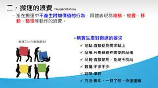 二、搬運的浪費 TRANSPORTATION
– 指在搬運中不產生附加價值的行為，具體表現為堆積、放置、移
動、整理等動作的浪費。
• 精實生產對搬運的要求
✓ 地點:直接送到需求點上
✓ 品種:只搬運現在需要的品種
✓ 品質:直接使用，拒絕不良品
✓ 數量:不多不少
✓ 時間:準時
✓ 方法:集中、一目了然、快速運輸
搬運工比作業員還多!
 
