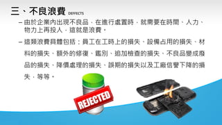 三、不良浪費 DEFFECTS
– 由於企業內出現不良品，在進行處置時，就需要在時間、人力、
物力上再投人，這就是浪費。
– 這類浪費具體包括：員工在工時上的損失、設備占用的損失、材
料的損失、額外的修復、鑑別、追加檢查的損失、不良品變成廢
品的損失、降價處理的損失、誤期的損失以及工廠信譽下降的損
失，等等。
 