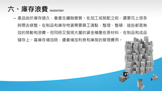 六、庫存浪費 INVENTORY
– 產品由於庫存過久，會產生鏽蝕變質。在加工或裝配之前，還要花上很多
時間去修整。在制品和庫存物資需要員工清點、整理、整頓，這些都是無
效的勞動和浪費。但同時又發現大量的資金積壓在原材料、在制品和成品
儲存上。當庫存增加時，還會增加利息和庫房的管理費用。
 